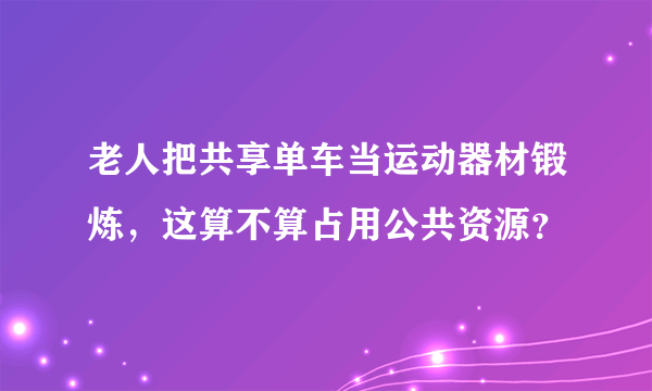 老人把共享单车当运动器材锻炼，这算不算占用公共资源？