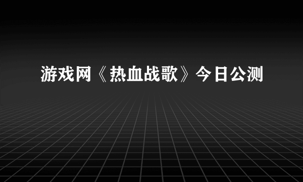 游戏网《热血战歌》今日公测