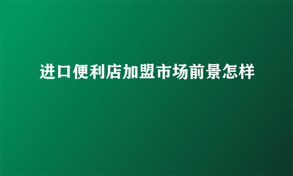 进口便利店加盟市场前景怎样