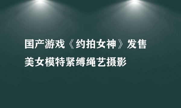 国产游戏《约拍女神》发售 美女模特紧缚绳艺摄影