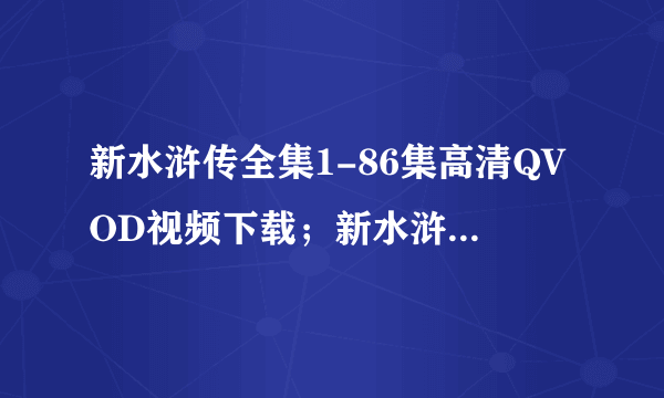 新水浒传全集1-86集高清QVOD视频下载；新水浒传全集86集高清迅雷下载；新水浒传全集高清QVOD下载