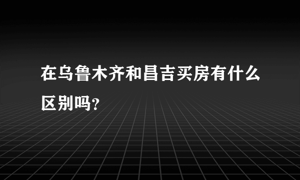 在乌鲁木齐和昌吉买房有什么区别吗？