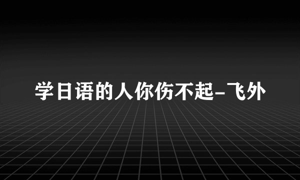 学日语的人你伤不起-飞外