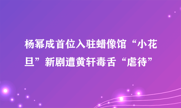 杨幂成首位入驻蜡像馆“小花旦”新剧遭黄轩毒舌“虐待”