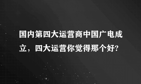 国内第四大运营商中国广电成立，四大运营你觉得那个好?