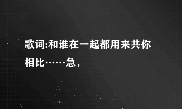 歌词:和谁在一起都用来共你相比……急，