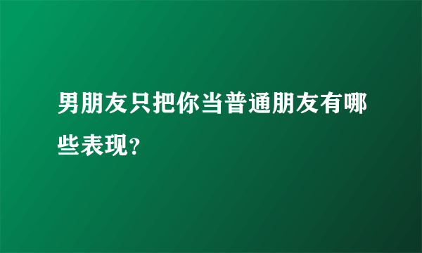 男朋友只把你当普通朋友有哪些表现？