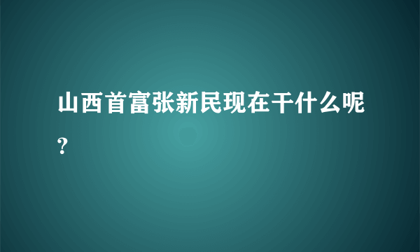 山西首富张新民现在干什么呢？