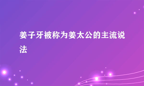 姜子牙被称为姜太公的主流说法