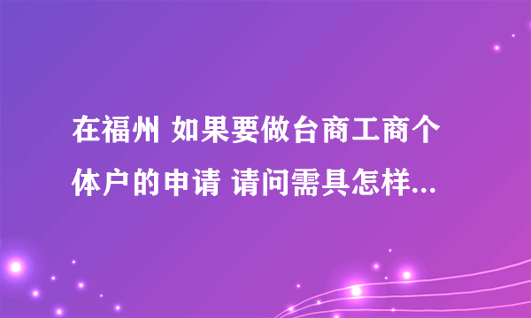 在福州 如果要做台商工商个体户的申请 请问需具怎样的资格? 另需要准备哪些材料?谢谢