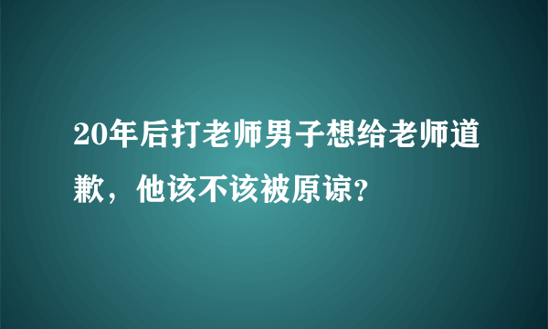 20年后打老师男子想给老师道歉，他该不该被原谅？