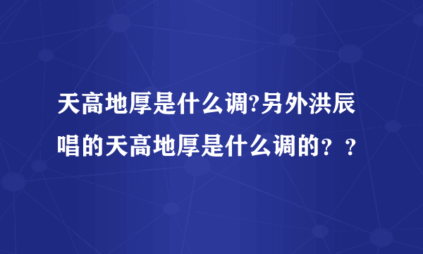 天高地厚是什么调?另外洪辰唱的天高地厚是什么调的？？