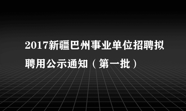 2017新疆巴州事业单位招聘拟聘用公示通知（第一批）