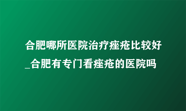 合肥哪所医院治疗痤疮比较好_合肥有专门看痤疮的医院吗