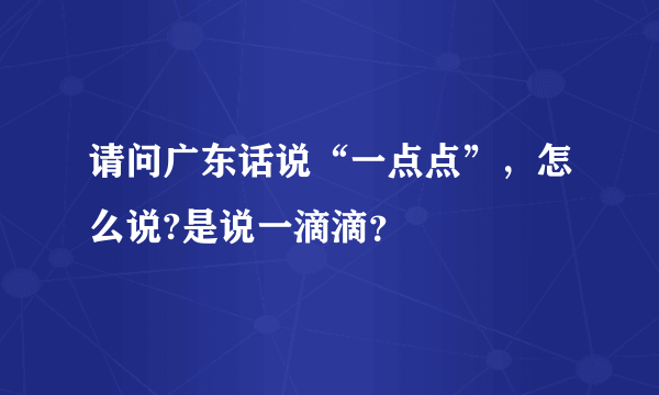 请问广东话说“一点点”，怎么说?是说一滴滴？