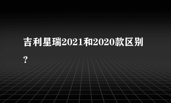 吉利星瑞2021和2020款区别？