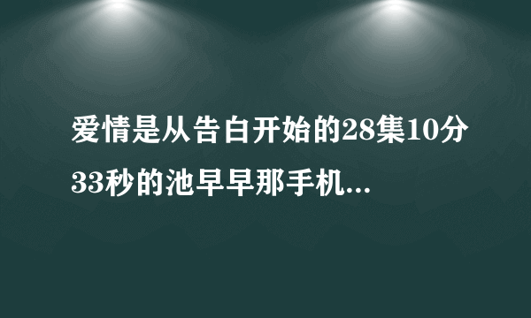 爱情是从告白开始的28集10分33秒的池早早那手机那个背景音乐是什？