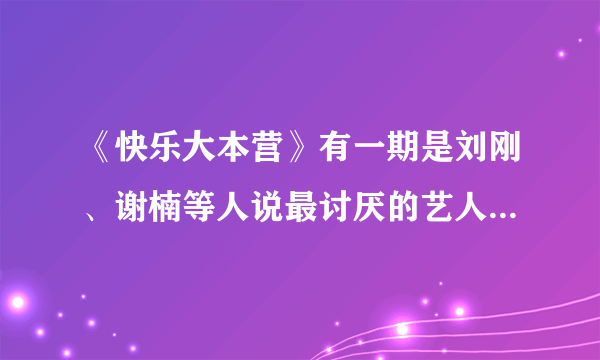 《快乐大本营》有一期是刘刚、谢楠等人说最讨厌的艺人是谁啊？快乐家族最讨厌的艺人是谁？