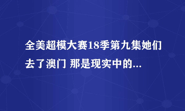 全美超模大赛18季第九集她们去了澳门 那是现实中的什麼时候呢？她们现在还在澳门吗？