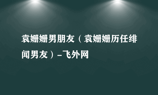 袁姗姗男朋友（袁姗姗历任绯闻男友）-飞外网