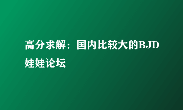 高分求解：国内比较大的BJD娃娃论坛