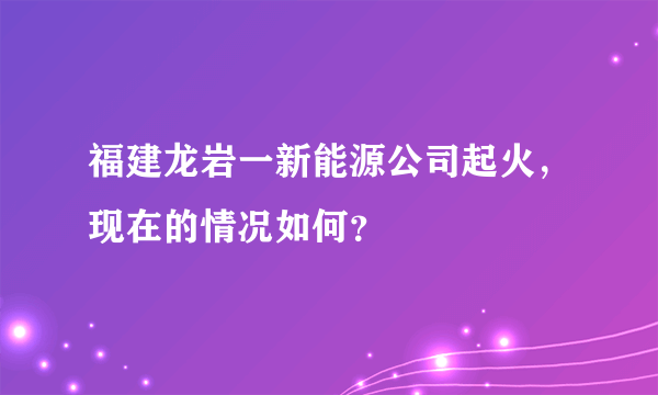 福建龙岩一新能源公司起火，现在的情况如何？