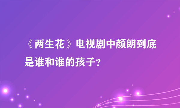 《两生花》电视剧中颜朗到底是谁和谁的孩子？