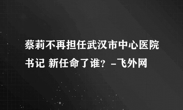 蔡莉不再担任武汉市中心医院书记 新任命了谁？-飞外网