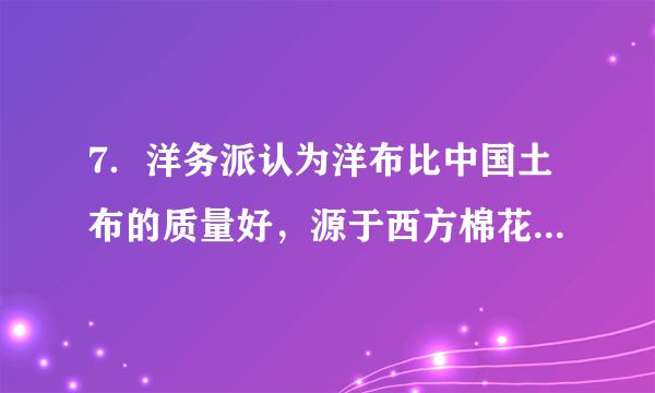 7．洋务派认为洋布比中国土布的质量好，源于西方棉花的高质量，为此，他们特别注重引进西方的棉籽自种。如郑观应曾两次引进美国的棉籽试种，张之洞建立湖北织布局之初就让驻美使节代购两吨好棉籽寄回汉口试验种植。这反映出，洋务派（　　）A．存在崇洋媚外的心态     B．积极引进西方先进科技C．重视探索原料的改进     D．固守“中体西用 ”的思想