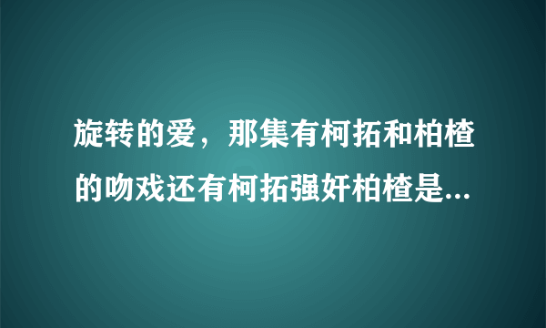 旋转的爱，那集有柯拓和柏楂的吻戏还有柯拓强奸柏楂是在那集？谢谢你们，我要准确的...