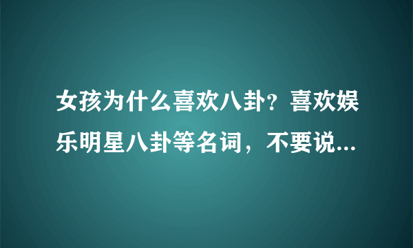 女孩为什么喜欢八卦？喜欢娱乐明星八卦等名词，不要说女生好奇心强，因为男孩的好奇心也很强…