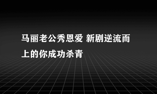 马丽老公秀恩爱 新剧逆流而上的你成功杀青