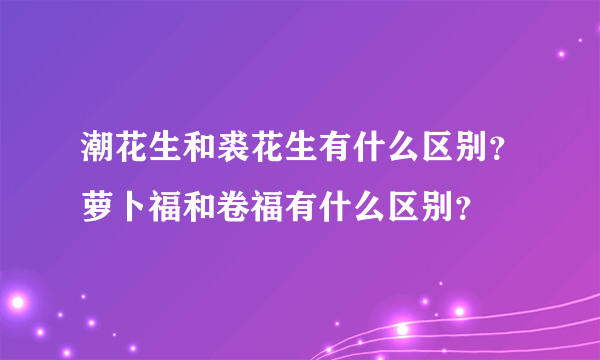 潮花生和裘花生有什么区别？萝卜福和卷福有什么区别？