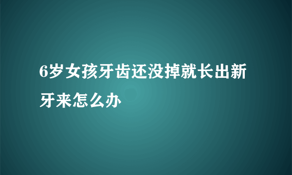 6岁女孩牙齿还没掉就长出新牙来怎么办