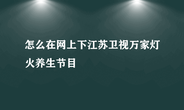 怎么在网上下江苏卫视万家灯火养生节目