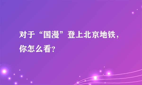 对于“国漫”登上北京地铁，你怎么看？