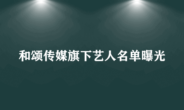 和颂传媒旗下艺人名单曝光