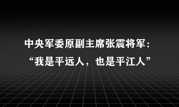 中央军委原副主席张震将军：“我是平远人，也是平江人”