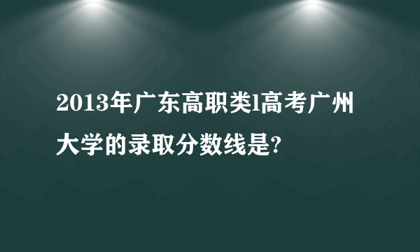 2013年广东高职类l高考广州大学的录取分数线是?