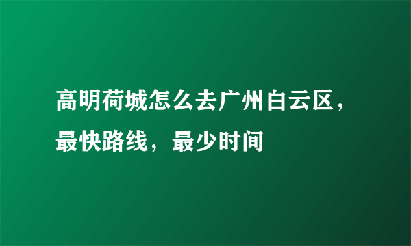 高明荷城怎么去广州白云区，最快路线，最少时间