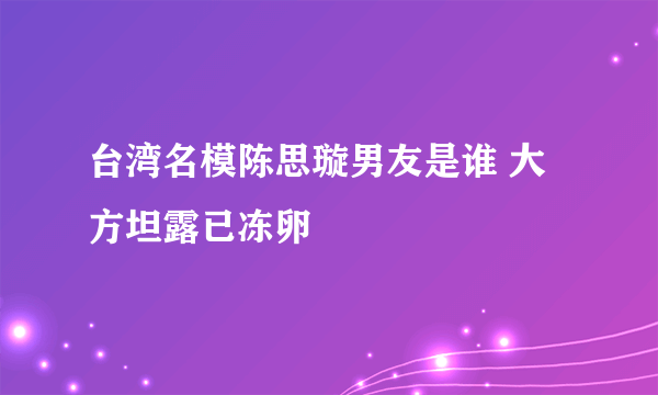 台湾名模陈思璇男友是谁 大方坦露已冻卵