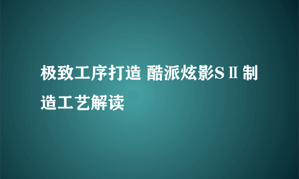 极致工序打造 酷派炫影SⅡ制造工艺解读