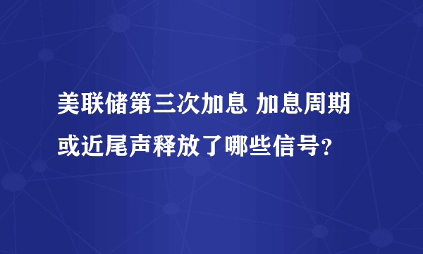 美联储第三次加息 加息周期或近尾声释放了哪些信号？