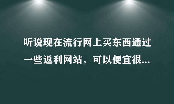 听说现在流行网上买东西通过一些返利网站，可以便宜很多，真的吗？