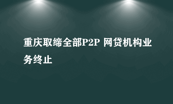 重庆取缔全部P2P 网贷机构业务终止