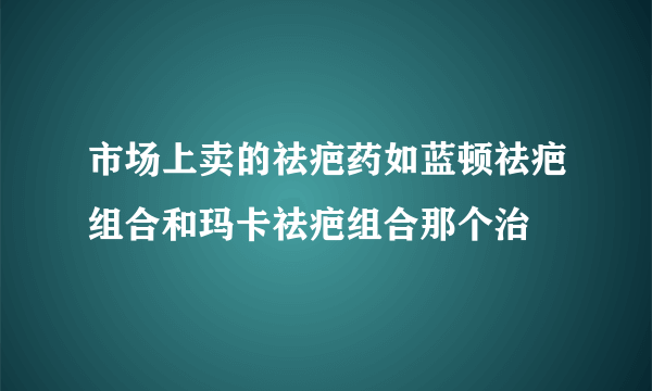 市场上卖的祛疤药如蓝顿祛疤组合和玛卡祛疤组合那个治