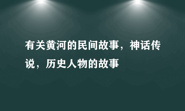 有关黄河的民间故事，神话传说，历史人物的故事