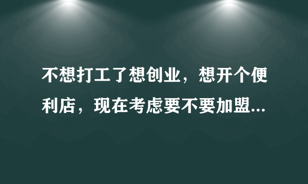 不想打工了想创业，想开个便利店，现在考虑要不要加盟？大概需要注意些什么？要多少钱？