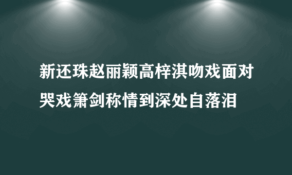 新还珠赵丽颖高梓淇吻戏面对哭戏箫剑称情到深处自落泪