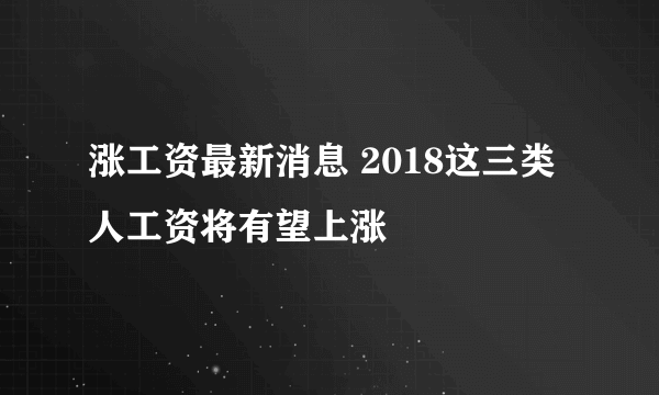 涨工资最新消息 2018这三类人工资将有望上涨